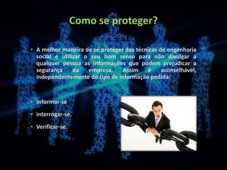 Como se proteger?
• A melhor maneira de se proteger das técnicas de engenharia
social é utilizar o seu bom senso para não divulgar a
qualquer pessoa as informações que podem prejudicar a
segurança da empresa. Assim é aconselhável,
independentemente do tipo de informação pedida:
• Informar-se
• interrogar-se.
• Verificar-se.
 