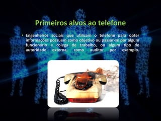 Primeiros alvos ao telefone
• Engenheiros sociais que utilizam o telefone para obter
informações possuem como objetivo ou passar-se por algum
funcionário e colega de trabalho, ou algum tipo de
autoridade externa, como auditor por exemplo.
 