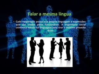 Falar a mesma língua
• Cada corporação possui sua própria linguagem e expressões
que são usadas pelos funcionários. A engenharia social
criminosa estuda tal linguagem para tirar o máximo proveito
disso.
 