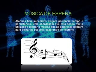 MÚSICA DE ESPERA
• Ataques bem-sucedidos exigem paciência, tempo e
persistência. Uma abordagem que está sendo muito
utilizada é utilizar a música que as empresas utilizam
para deixar as pessoas esperando ao telefone.
 