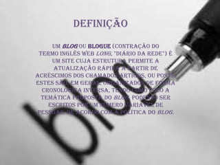 Definição
Um blog ou blogue (contração do
termo inglês web long, "diário da rede") é
um site cuja estrutura permite a
atualização rápida a partir de
acréscimos dos chamados artigos, ou posts.
Estes são, em geral, organizados de forma
cronológica inversa, tendo como foco a
temática proposta do blog, podendo ser
escritos por um número variável de
pessoas, de acordo com a política do blog.
 