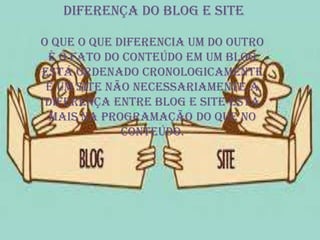 Diferença do blog e site
O que o que diferencia um do outro
é o fato do conteúdo em um blog
está ordenado cronologicamente
e um site não necessariamente.a
diferença entre blog e site está
mais na programação do que no
conteúdo.
 