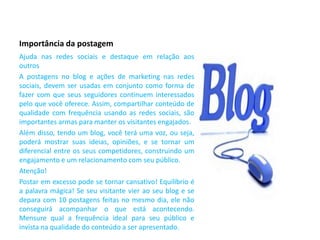 Importância da postagem
Ajuda nas redes sociais e destaque em relação aos
outros
A postagens no blog e ações de marketing nas redes
sociais, devem ser usadas em conjunto como forma de
fazer com que seus seguidores continuem interessados
pelo que você oferece. Assim, compartilhar conteúdo de
qualidade com frequência usando as redes sociais, são
importantes armas para manter os visitantes engajados.
Além disso, tendo um blog, você terá uma voz, ou seja,
poderá mostrar suas ideias, opiniões, e se tornar um
diferencial entre os seus competidores, construindo um
engajamento e um relacionamento com seu público.
Atenção!
Postar em excesso pode se tornar cansativo! Equilíbrio é
a palavra mágica! Se seu visitante vier ao seu blog e se
depara com 10 postagens feitas no mesmo dia, ele não
conseguirá acompanhar o que está acontecendo.
Mensure qual a frequência ideal para seu público e
invista na qualidade do conteúdo a ser apresentado.
 