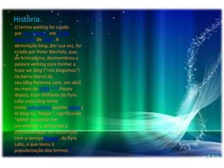 História
O termo weblog foi criado
por Jorn Barger5 em 17 de
dezembro de 1997. A
abreviação blog, por sua vez, foi
criada por Peter Merholz, que,
de brincadeira, desmembrou a
palavra weblog para formar a
frase we blog ("nós blogamos")
na barra lateral de
seu blog Peterme.com, em abril
ou maio de 1999.6 7 8 Pouco
depois, Evan Williams do Pyra
Labs usou blog tanto
como substantivo quanto verbo (
to blog ou "blogar", significando
"editar ou postar em
um weblog"), aplicando a
palavra blogger em conjunção
com o serviçoBlogger, da Pyra
Labs, o que levou à
popularização dos termos.9
 