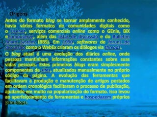 Origens
Antes do formato blog se tornar amplamente conhecido,
havia vários formatos de comunidades digitais como
o Usenet, serviços comerciais online como o GEnie, BiX
eCompuserve, além das listas de discussão e do Bulletim
Board System (BBS). Em 1990, softwares de fóruns de
discussão como o WebEx criaram os diálogos via threads.
O blog atual é uma evolução dos diários online, onde
pessoas mantinham informações constantes sobre suas
vidas pessoais. Estes primeiros blogs eram simplesmente
componentes de sites, atualizados manualmente no próprio
código da página. A evolução das ferramentas que
facilitavam a produção e manutenção de artigos postados
em ordem cronológica facilitaram o processo de publicação,
ajudando em muito na popularização do formato. Isso levou
ao aperfeiçoamento de ferramentas e hospedagem próprios
para blogs.
 