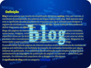 Definição
Blog é uma palavra que resulta da simplificação do termo weblog. Este, por sua vez, é
resultante da justaposição das palavras da língua inglesa web elog. Web aparece aqui
com o significado de rede (da internet) enquanto que log é utilizado para designar o
registro de atividade ou desempenho regular de algo. Numa tradução livre podemos
definir blog como um diário online.
Blogs são páginas da internet onde regularmente são publicados diversos conteúdos,
como textos, imagens, músicas ou vídeos, tanto podendo ser dedicados a um assunto
específico como ser de âmbito bastante geral. Podem ser mantidos por uma ou várias
pessoas e têm normalmente espaço para comentários dos seus leitores. Blogueiro é o
nome dado a quem publica num blog e blogosfera é o conjunto de blogs.
O sucesso deste tipo de páginas da internet resultou muito da existência de modelos de
páginas pré-definidos e da facilidade de inserção de conteúdos fornecidos por alguns
sistemas de publicação. Esses sistemas são de utilização muito simples e dispensam o
conhecimento de linguagens de publicação de páginas na internet — como html, por
exemplo. Os sistemas mais populares são o Blogger e o Wordpress.
O significado de Blog está na categoria: Tecnologia
 