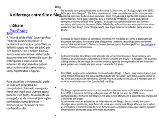 A diferença entre Site e Blog
inShare
PixeGrade
Blog
• De acordo com pesquisadores da história da internet, o 1º blog surgiu em 1997,
feito por Jorn Barger*. Ele foi o pioneiro ao criar um sistema onde uma pessoa
poderia escrever tudo o que quisesse, com frequência e contendo espaço para
comentários. Para esse sistema, deu o nome de Weblog. É claro que, como
sempre, o termo oficial não “pegou” e as pessoas pronunciavam de formas
variadas, até que um homem, Peter Merholz, achou interessante partir em duas
palavras “we-blog” (nós “blogamos”) que logo foram encurtadas para uma só –
BLOG.
•
A moda de fazer Blogs só começou mesmo em meados de 1999 e tratavam de
assuntos variados. A maioria dos blogueiros criavam seus Blogs para servirem
como “diários virtuais”. Outros criavam temas como humor, política, tecnologia e
até portfólios profissionais.
•
A disseminação dos Blogs veio através de uma empresa que desenvolveu um
sistema de publicação automática e mais simples de Blogs – a Blogger. Foi quando
o Blog deixou de ser algo de conhecimento apenas de especialistas em internet
para poder ser criado até por uma criança de 10 anos.
•
Em 2004, surgiu uma novidade no mundo dos Blogs, o feed, que nada mais é que
uma ferramenta que lhe dá a oportunidade de “assinar” um blog, assim como se
faz uma assinatura de revista ou jornal. Você se cadastra e passa a receber por e-
mail as novidades escritas (postadas) no Blog.
•
Os Blogs rapidamente se tornaram um dos sistemas mais utilizados da internet.
Em 1999 o número de blogs não passava de 50, já no ano de 2001 eram
contabilizados milhares de blogs e em 2003 eles atingiram a assombrosa média de
3 milhões de blogs.
Atualmente muitas empresas se interessam por Blogs. Seja criando um para
divulgar seus produtos, seja fazendo uma varredura nos Blogs alheios para saber
as vontades e preferências de seus futuros consumidores para que assim possam
desenvolver produtos cada vez mais ajustados.
•
Site
A “World Wide Web” (que significa
“rede de alcance mundial” e
também é conhecida como Web ou
WWW) surgiu no final de 1990 por
Tim Berners-Lee e Robert Cailliau.
Juntos eles criaram um sistema de
documentos em hipermídia que são
interligados e executados na
Internet. Os documentos podem
estar na forma de texto, vídeos,
sons, hipertextos e figuras.
Para visualizar a informação, pode-
se usar um programa de
computador chamado navegador
(esse que você está usando agora
para ler este post). Atualmente os
navegadores de internet (em inglês
conhecidos como browser –
pronuncia-se “brausers”) mais
conhecidos são:
 