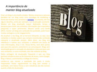 A importância de
manter blog atualizado
Criar um blog é uma tarefa simples. Muitas empresas e pessoas
decidem ter um blog como uma estratégia de marketing e
forma de mostrar seus produtos e serviços, no entanto, ele traz
alguns desafios, como por exemplo, sua atualização constante.
Manter um blog atualizado requer dedicação, tempo e
pesquisa para trazer aos visitantes informações que respondem
perguntas e sejam pertinentes. Mesmo sendo uma tarefa
difícil, manter um blog com conteúdo de qualidade, pode trazer
muitas vantagens e criar engajamento.
Ao atualizar o seu blog, ele se tornará relevante, ou seja, seus
visitantes e clientes sabem que sempre encontrarão conteúdo
relevante e atualizado sempre. Além disso, seu blog vira
referência e motiva seus visitantes a voltarem em busca de
mais informações, dicas e etc. Dessa forma, você abre portas
para que eles opinem, comentem e se comuniquem. Blogs sem
atualização geram a sensação de abandono e descaso para com
seus visitantes, e como resultado, eles não voltarão ao blog.
Outra vantagem da atualização frequente é que seu blog
ganhará relevância para as ferramentas de busca, como Google,
Bing e Yahoo!, aumentando o tráfego do mesmo.
Lembre-se que manter a qualidade dos posts é muito
importante! Postar regularmente no blog sem manter a
qualidade, com textos fracos e sem relevância são tão nocivos
quanto a falta de atualização.
 