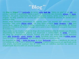 Um blog ou blogue1 2 3 (contração do termo inglês web log, "diário da rede") é um site cuja
estrutura permite a atualizaçã...