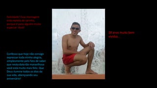 Felicidade! Essa mensagem
está repleta de carinho,
porque é para alguém muito
especial: Você!
Confesso que hoje não consigo
expressar toda minha alegria,
simplesmente pelo fato de saber
que nesta data tão maravilhosa
você está muito mais feliz. Que
Deus ilumine todos os dias da
sua vida, abençoando seu
aniversário!
20 anos muito bem
vividos...
 