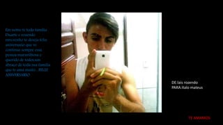 Em nome te toda família
Duarte e rozendo
rsrs,venho te deseja feliz
aniversario que vc
continue sempre essa
pessoa maravilhosa e
querido de todos,um
abraço de toda sua família
que te ama muito....FELIZ
ANIVERSARIO
DE:lais rozendo
PARA:ítalo mateus
TE AMAMOS
 