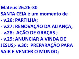 Mateus 26.26-30
SANTA CEIA é um momento de
- v.26: PARTILHA;
- v.27: RENOVAÇÃO DA ALIANÇA;
- v.28: AÇÃO DE GRAÇAS ;
- v.29: ANUNCIAR A VINDA DE
JESUS;- v.30: PREPARAÇÃO PARA
SAIR E VENCER O MUNDO;
 