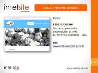 www.intelsite.com.br
10
Cliente:
REDE ASSOGESSO
Site desktop e mobile
desenvolvido, sistema
gerenciável e otimizado – SEO.
Site:
www.redeassogesso.com.br
Portfólio / PROJETOS RECENTES
 