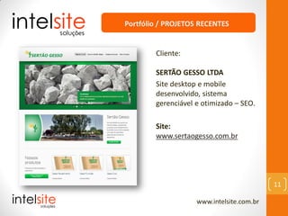 www.intelsite.com.br
11
Cliente:
SERTÃO GESSO LTDA
Site desktop e mobile
desenvolvido, sistema
gerenciável e otimizado – SEO.
Site:
www.sertaogesso.com.br
Portfólio / PROJETOS RECENTES
 