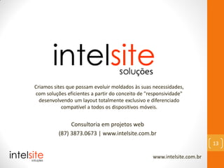 Consultoria em projetos web
(87) 3873.0673 | www.intelsite.com.br
www.intelsite.com.br
13
Criamos sites que possam evoluir moldados às suas necessidades,
com soluções eficientes a partir do conceito de "responsividade"
desenvolvendo um layout totalmente exclusivo e diferenciado
compatível a todos os dispositivos móveis.
 