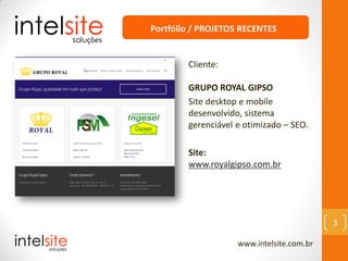www.intelsite.com.br
3
Cliente:
GRUPO ROYAL GIPSO
Site desktop e mobile
desenvolvido, sistema
gerenciável e otimizado – SEO.
Site:
www.royalgipso.com.br
Portfólio / PROJETOS RECENTES
 