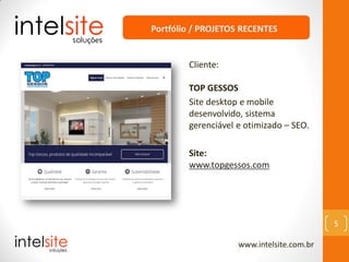 www.intelsite.com.br
5
Cliente:
TOP GESSOS
Site desktop e mobile
desenvolvido, sistema
gerenciável e otimizado – SEO.
Site:
www.topgessos.com
Portfólio / PROJETOS RECENTES
 