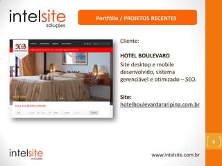 www.intelsite.com.br
6
Cliente:
HOTEL BOULEVARD
Site desktop e mobile
desenvolvido, sistema
gerenciável e otimizado – SEO.
Site:
hotelboulevardararipina.com.br
Portfólio / PROJETOS RECENTES
 