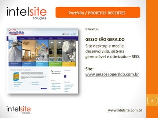 www.intelsite.com.br
8
Cliente:
GESSO SÃO GERALDO
Site desktop e mobile
desenvolvido, sistema
gerenciável e otimizado – SEO.
Site:
www.gessosaogeraldo.com.br
Portfólio / PROJETOS RECENTES
 