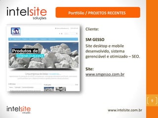 www.intelsite.com.br
9
Cliente:
SM GESSO
Site desktop e mobile
desenvolvido, sistema
gerenciável e otimizado – SEO.
Site:
www.smgesso.com.br
Portfólio / PROJETOS RECENTES
 