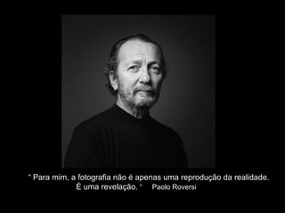 “ Para mim, a fotografia não é apenas uma reprodução da realidade. 
É uma revelação. “ Paolo Roversi 
 