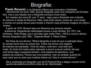 Biografia: 
Paolo Roversi, é um fotógrafo italiano que conquistou visibilidade 
internacional nos anos 1980, quando fotografou para uma campanha da Christian 
Dior, mas a sua relação com a fotografia começou muito antes. 
Em meados dos anos 60, aos 17 anos, viajou para a Espanha com a família. 
Ao retornar à cidade de Ravenna, Itália, local onde nasceu, juntou-se a um amigo 
e montou um quarto escuro para revelar e imprimir suas primeiras imagens em preto e 
branco. 
A partir de 1970, Roversi abriu em Ravenna seu primeiro estúdio 
profissional fotografando celebridades locais e suas famílias. Em 1971, ele 
conheceu Peter Knapp, que o convidou para visitar Paris (1973) e nunca a deixou. 
Roversi fotografou para “Elle”, “Depeche Mode” e “Marie Claire. 
Ele Disse de sua técnica: "Minha fotografia é mais do que a subtração disso. 
Eu sempre tento levar as coisas fora. Todos nós temos uma espécie 
de máscara de expressão. Você diz adeus, você sorri, você está com 
medo. Eu tento tirar todas estas máscaras e pouco a pouco subtrair até que 
você tenha algo a esquerda também. Uma espécie de abandono, uma 
espécie de ausência. Parece que uma ausência, mas na verdade, quando há 
esse vazio que eu acho que a beleza interior sai. Esta é a minha técnica ". 
Ele é conhecido por fotografar com 8x10 Polaroid filme e alegou comprar tanto 
quanto ele poderia encontrar antes de ser interrompido. 
 