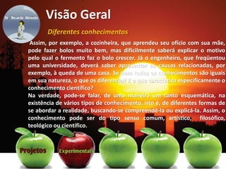 Visão Geral
Diferentes conhecimentos
Assim, por exemplo, a cozinheira, que aprendeu seu ofício com sua mãe,
pode fazer bolos muito bem, mas dificilmente saberá explicar o motivo
pelo qual o fermento faz o bolo crescer. Já o engenheiro, que freqüentou
uma universidade, deverá saber apresentar as causas relacionadas, por
exemplo, à queda de uma casa. Se nem todos os conhecimentos são iguais
em sua natureza, o que os diferencia? E o que caracteriza especificamente o
conhecimento científico?
Na verdade, pode-se falar, de uma maneira um tanto esquemática, na
existência de vários tipos de conhecimento, isto é, de diferentes formas de
se abordar a realidade, buscando-se compreendê-la ou explicá-la. Assim, o
conhecimento pode ser do tipo senso comum, artístico, filosófico,
teológico ou científico.
 