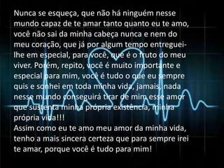Nunca se esqueça, que não há ninguém nesse 
mundo capaz de te amar tanto quanto eu te amo, 
você não sai da minha cabeça nunca e nem do 
meu coração, que já por algum tempo entreguei-lhe 
em especial, para você, que é o fruto do meu 
viver. Porém, repito, você é muito importante e 
especial para mim, você é tudo o que eu sempre 
quis e sonhei em toda minha vida, jamais, nada 
nesse mundo conseguirá tirar de mim esse amor 
que sustenta minha própria existência, minha 
própria vida!!! 
Assim como eu te amo meu amor da minha vida, 
tenho a mais sincera certeza que para sempre irei 
te amar, porque você é tudo para mim! 
 