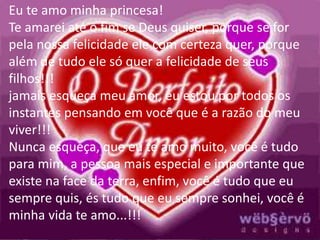 Eu te amo minha princesa! 
Te amarei até o fim se Deus quiser, porque se for 
pela nossa felicidade ele com certeza quer, porque 
além de tudo ele só quer a felicidade de seus 
filhos!!! 
jamais esqueça meu amor, eu estou por todos os 
instantes pensando em você que é a razão do meu 
viver!!! 
Nunca esqueça, que eu te amo muito, você é tudo 
para mim, a pessoa mais especial e importante que 
existe na face da terra, enfim, você é tudo que eu 
sempre quis, és tudo que eu sempre sonhei, você é 
minha vida te amo...!!! 
 
