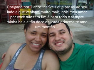 Obrigado por 2 anos incríveis que passei ao seu 
lado e que venham muito mais, pois meu amor 
por você não tem fim é para todo o sempre 
minha bela e tão doce delicada princesa te amo 
um montão ... 
