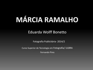 MÁRCIA RAMALHO 
Eduarda Wolff Bonetto 
Fotografia Publicitária- 2014/2 
Curso Superior de Tecnologia em Fotografia/ ULBRA 
Fernando Pires 
 