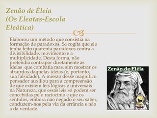  
Zenão de Éleia 
(Os Eleatas-Escola 
Eleática) 
Elaborou um método que consistia na 
formação de paradoxos. Se cogita que ele 
tenha feito quarenta paradoxos contra a 
divisibilidade, movimento e a 
multiplicidade. Desta forma, não 
pretendia contrapor diretamente as 
ideias que combatia mas, sim mostrar os 
absurdos daquelas ideias (e, portanto, 
sua falsidade). A missão desse magnífico 
pensador auxiliou para a compreensão 
de que existem leis lógicas e universais 
na Natureza, que essas leis só podem ser 
concebidas pelo raciocínio e que os 
sentidos, embora não negado o seu saber, 
conduzem-nos pela via da errância e não 
a da verdade. 
 