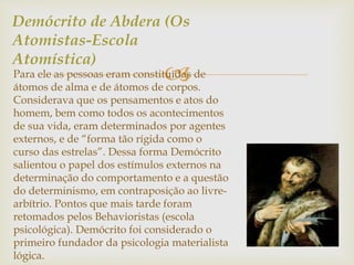 Demócrito de Abdera (Os 
Atomistas-Escola 
Atomística) 
 Para ele as pessoas eram constituídas de 
átomos de alma e de átomos de corpos. 
Considerava que os pensamentos e atos do 
homem, bem como todos os acontecimentos 
de sua vida, eram determinados por agentes 
externos, e de “forma tão rígida como o 
curso das estrelas”. Dessa forma Demócrito 
salientou o papel dos estímulos externos na 
determinação do comportamento e a questão 
do determinismo, em contraposição ao livre-arbítrio. 
Pontos que mais tarde foram 
retomados pelos Behavioristas (escola 
psicológica). Demócrito foi considerado o 
primeiro fundador da psicologia materialista 
lógica. 
 
