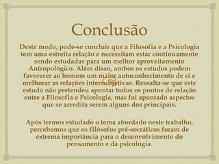 Conclusão 
Deste modo, pode-se concluir que a Filosofia e a Psicologia 
tem uma estreita relação e necessitam estar continuamente 
sendo estudadas para um melhor aproveitamento 
Antropológico. Além disso, ambos os estudos podem 
favorecer ao homem um maior  
autoconhecimento de si e 
melhorar as relações intersubjetivas. Ressalta-se que este 
estudo não pretendeu apontar todos os pontos de relação 
entre a Filosofia e Psicologia, mas foi apontado aspectos 
que se acredita serem alguns dos principais. 
Após termos estudado o tema abordado neste trabalho, 
percebemos que os filósofos pré-socráticos foram de 
extrema importância para o desenvolvimento do 
pensamento e da psicologia. 
 