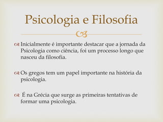 Psicologia e Filosofia 
 
 Inicialmente é importante destacar que a jornada da 
Psicologia como ciência, foi um processo longo que 
nasceu da filosofia. 
 Os gregos tem um papel importante na história da 
psicologia. 
 É na Grécia que surge as primeiras tentativas de 
formar uma psicologia. 
 