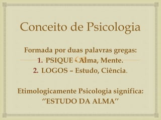 Conceito de Psicologia 
Formada por duas palavras gregas: 
 
1. PSIQUE - Alma, Mente. 
2. LOGOS – Estudo, Ciência. 
Etimologicamente Psicologia significa: 
‘’ESTUDO DA ALMA’’ 
 