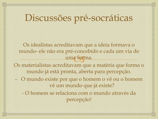 Discussões pré-socráticas 
Os idealistas acreditavam que a ideia formava o 
mundo- ele não era pré-concebido e cada um via de 
 
uma forma. 
Os materialistas acreditavam que a matéria que forma o 
mundo já está pronta, aberta para percepção. 
- O mundo existe por que o homem o vê ou o homem 
vê um mundo que já existe? 
- O homem se relaciona com o mundo através da 
percepção! 
 