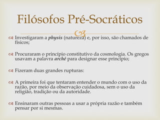 Filósofos Pré-Socráticos 
 
 Investigaram a physis (natureza) e, por isso, são chamados de 
físicos; 
 Procuraram o princípio constitutivo da cosmologia. Os gregos 
usavam a palavra arché para designar esse princípio; 
 Fizeram duas grandes rupturas: 
 A primeira foi que tentaram entender o mundo com o uso da 
razão, por meio da observação cuidadosa, sem o uso da 
religião, tradição ou da autoridade. 
 Ensinaram outras pessoas a usar a própria razão e também 
pensar por si mesmas. 
 