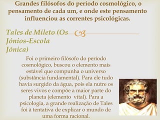 Grandes filósofos do período cosmológico, o 
pensamento de cada um, e onde este pensamento 
influenciou as correntes psicológicas. 
 
Tales de Mileto (Os 
Jónios-Escola 
Jónica) 
Foi o primeiro filósofo do período 
cosmológico, buscou o elemento mais 
estável que compunha o universo 
(substância fundamental). Para ele tudo 
havia surgido da água, pois ela nutre os 
seres vivos e compõe a maior parte do 
planeta (elemento vital). Para a 
psicologia, a grande realização de Tales 
foi à tentativa de explicar o mundo de 
uma forma racional. 
 