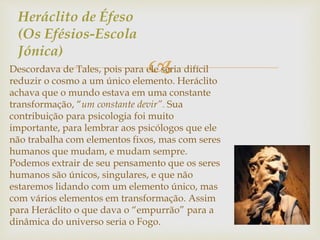 Heráclito de Éfeso 
(Os Efésios-Escola 
Jónica) 
 
Descordava de Tales, pois para ele seria difícil 
reduzir o cosmo a um único elemento. Heráclito 
achava que o mundo estava em uma constante 
transformação, “um constante devir”. Sua 
contribuição para psicologia foi muito 
importante, para lembrar aos psicólogos que ele 
não trabalha com elementos fixos, mas com seres 
humanos que mudam, e mudam sempre. 
Podemos extrair de seu pensamento que os seres 
humanos são únicos, singulares, e que não 
estaremos lidando com um elemento único, mas 
com vários elementos em transformação. Assim 
para Heráclito o que dava o “empurrão” para a 
dinâmica do universo seria o Fogo. 
 