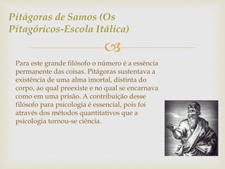 Pitágoras de Samos (Os 
Pitagóricos-Escola Itálica) 
 
Para este grande filósofo o número é a essência 
permanente das coisas. Pitágoras sustentava a 
existência de uma alma imortal, distinta do 
corpo, ao qual preexiste e no qual se encarnava 
como em uma prisão. A contribuição desse 
filósofo para psicologia é essencial, pois foi 
através dos métodos quantitativos que a 
psicologia tornou-se ciência. 
 