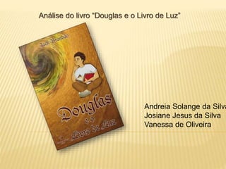 Análise do livro “Douglas e o Livro de Luz”
Andreia Solange da Silva
Josiane Jesus da Silva
Vanessa de Oliveira
 