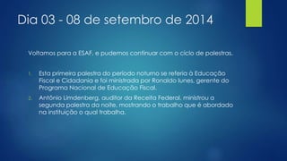 Dia 03 - 08 de setembro de 2014 
Voltamos para a ESAF, e pudemos continuar com o ciclo de palestras. 
1. Esta primeira palestra do período noturno se referia à Educação 
Fiscal e Cidadania e foi ministrada por Ronaldo Iunes, gerente do 
Programa Nacional de Educação Fiscal. 
2. Antônio Limdenberg, auditor da Receita Federal, ministrou a 
segunda palestra da noite, mostrando o trabalho que é abordado 
na instituição o qual trabalha. 
 