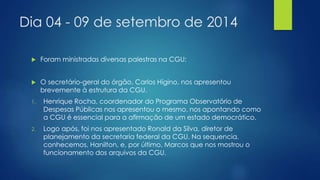 Dia 04 - 09 de setembro de 2014 
 Foram ministradas diversas palestras na CGU: 
 O secretário-geral do órgão, Carlos Hígino, nos apresentou 
brevemente à estrutura da CGU. 
1. Henrique Rocha, coordenador do Programa Observatório de 
Despesas Públicas nos apresentou o mesmo, nos apontando como 
a CGU é essencial para a afirmação de um estado democrático. 
2. Logo após, foi nos apresentado Ronald da Silva, diretor de 
planejamento da secretaria federal da CGU. Na sequencia, 
conhecemos, Hanilton, e, por último, Marcos que nos mostrou o 
funcionamento dos arquivos da CGU. 
 
