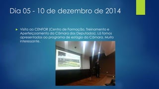 Dia 05 - 10 de dezembro de 2014 
 Visita ao CENFOR (Centro de Formação, Treinamento e 
Aperfeiçoamento da Câmara dos Deputados). Lá fomos 
apresentados ao programa de estágio da Câmara. Muito 
interessante. 
 