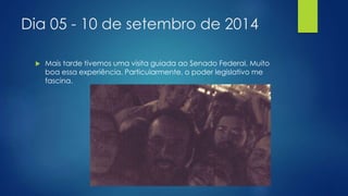 Dia 05 - 10 de setembro de 2014 
 Mais tarde tivemos uma visita guiada ao Senado Federal. Muito 
boa essa experiência. Particularmente, o poder legislativo me 
fascina. 
 