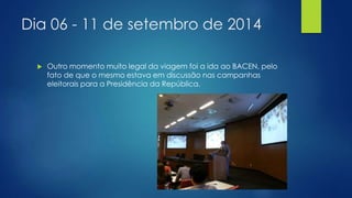 Dia 06 - 11 de setembro de 2014 
 Outro momento muito legal da viagem foi a ida ao BACEN, pelo 
fato de que o mesmo estava em discussão nas campanhas 
eleitorais para a Presidência da República. 
 
