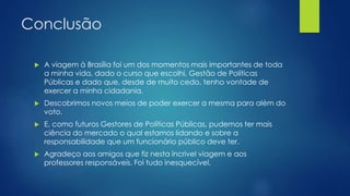 Conclusão 
 A viagem à Brasília foi um dos momentos mais importantes de toda 
a minha vida, dado o curso que escolhi, Gestão de Políticas 
Públicas e dado que, desde de muito cedo, tenho vontade de 
exercer a minha cidadania. 
 Descobrimos novos meios de poder exercer a mesma para além do 
voto. 
 E, como futuros Gestores de Políticas Públicas, pudemos ter mais 
ciência do mercado o qual estamos lidando e sobre a 
responsabilidade que um funcionário público deve ter. 
 Agradeço aos amigos que fiz nesta íncrivel viagem e aos 
professores responsáveis. Foi tudo inesquecível. 
