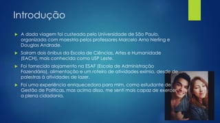 Introdução 
 A dada viagem foi custeada pelo Universidade de São Paulo, 
organizada com maestria pelos professores Marcelo Arno Nerling e 
Douglas Andrade. 
 Saíram dois ônibus da Escola de Ciências, Artes e Humanidade 
(EACH), mais conhecida como USP Leste. 
 Foi fornecido alojamento na ESAF (Escola de Administração 
Fazendária), alimentação e um roteiro de atividades exímio, desde de 
palestras à atividades de lazer. 
 Foi uma experiência enriquecedora para mim, como estudante de 
Gestão de Políticas, mas acima disso, me senti mais capaz de exercer 
a plena cidadania. 
 