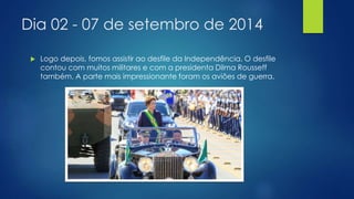 Dia 02 - 07 de setembro de 2014 
 Logo depois, fomos assistir ao desfile da Independência. O desfile 
contou com muitos militares e com a presidenta Dilma Rousseff 
também. A parte mais impressionante foram os aviões de guerra. 
 